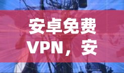 安卓免费VPN,安全与风险并存的网络工具 安卓免费VPN,安全与风险并存的网络工具